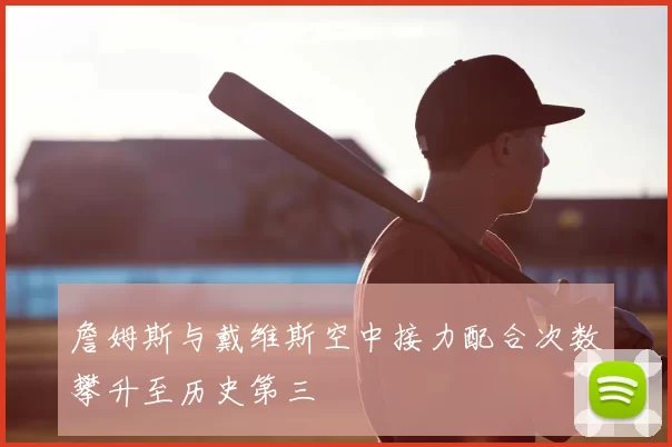 詹姆斯与戴维斯空中接力配合次数攀升至历史第三