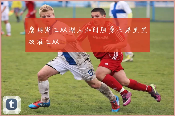 詹姆斯三双湖人加时胜勇士库里空砍准三双