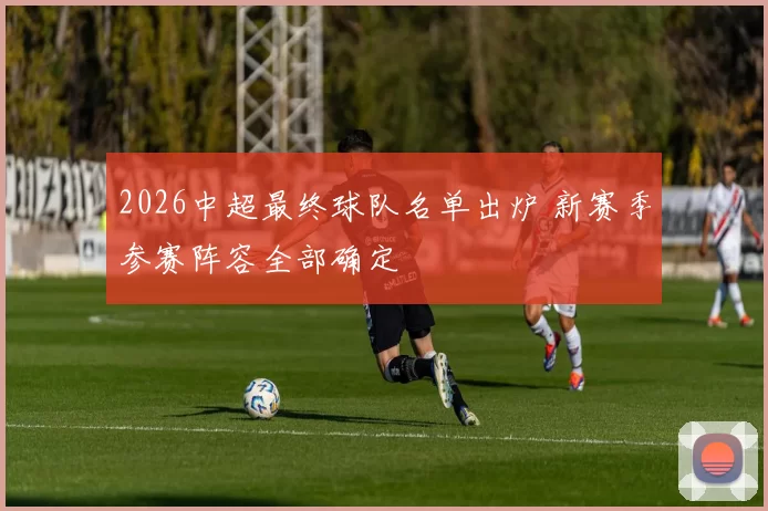 2026中超最终球队名单出炉 新赛季参赛阵容全部确定