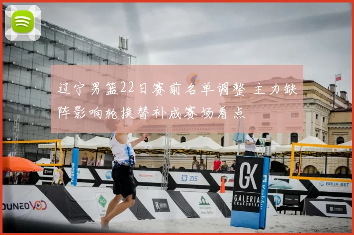 辽宁男篮22日赛前名单调整 主力缺阵影响轮换替补成赛场看点