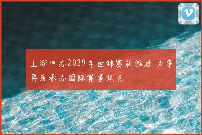 上海申办2029年世锦赛获推进 力争再度承办国际赛事焦点