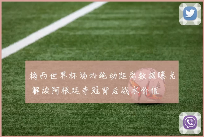 梅西世界杯场均跑动距离数据曝光 解读阿根廷夺冠背后战术价值