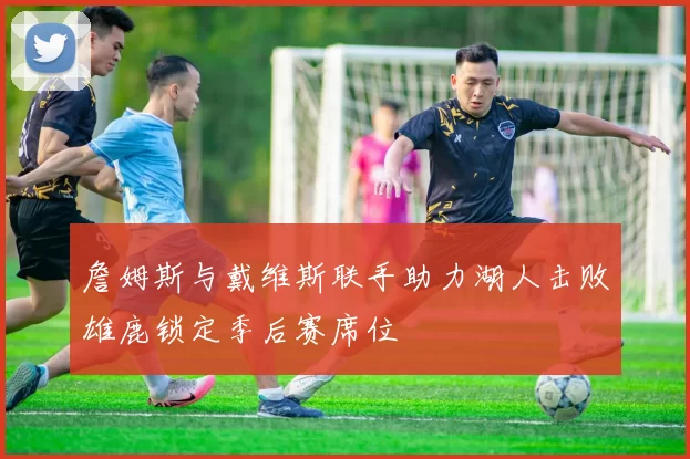 詹姆斯与戴维斯联手助力湖人击败雄鹿锁定季后赛席位