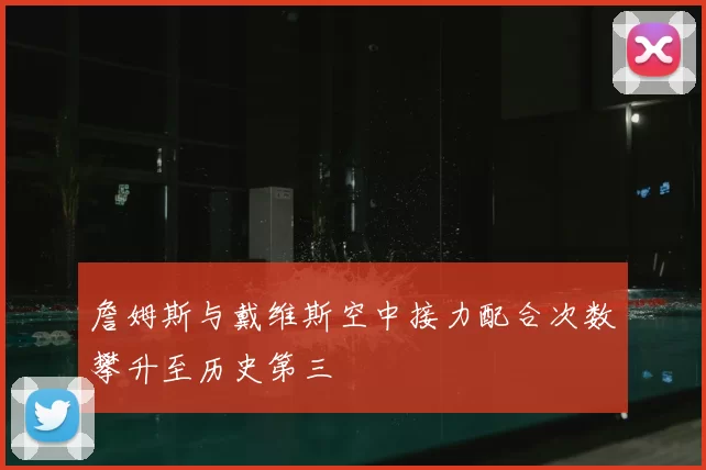 詹姆斯与戴维斯空中接力配合次数攀升至历史第三