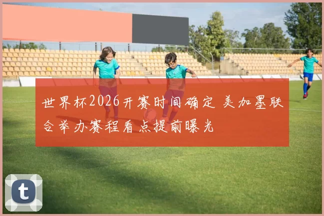 世界杯2026开赛时间确定 美加墨联合举办赛程看点提前曝光