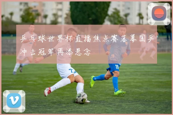 乒乓球世界杯直播焦点赛落幕国乒冲击冠军再添悬念